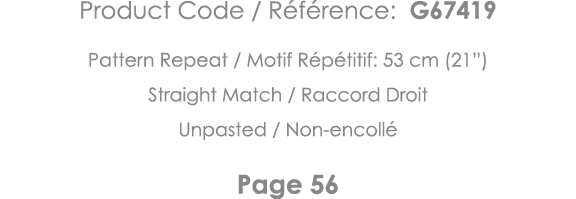 Product Code   Référence: G67419 Pattern Repeat   Motif Répétitif: 53 cm (21 ) Straight Match   Raccord Droit Unpaste   