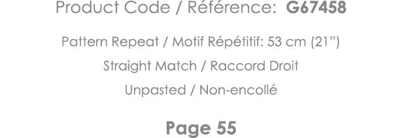 Product Code   Référence: G67458 Pattern Repeat   Motif Répétitif: 53 cm (21 ) Straight Match   Raccord Droit Unpaste   