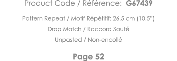 Product Code   Référence: G67439 Pattern Repeat   Motif Répétitif: 26 5 cm (10 5 ) Drop Match   Raccord Sauté Unpaste   