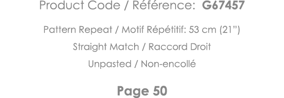 Product Code   Référence: G67457 Pattern Repeat   Motif Répétitif: 53 cm (21 ) Straight Match   Raccord Droit Unpaste   