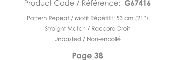 Product Code   Référence: G67416 Pattern Repeat   Motif Répétitif: 53 cm (21 ) Straight Match   Raccord Droit Unpaste   
