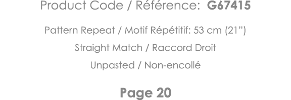 Product Code   Référence: G67415 Pattern Repeat   Motif Répétitif: 53 cm (21 ) Straight Match   Raccord Droit Unpaste   