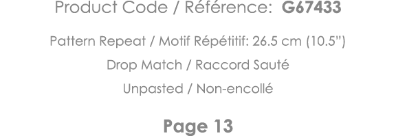 Product Code   Référence: G67433 Pattern Repeat   Motif Répétitif: 26 5 cm (10 5 ) Drop Match   Raccord Sauté Unpaste   