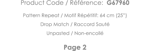 Product Code   Référence: G67960 Pattern Repeat   Motif Répétitif: 64 cm (25 ) Drop Match   Raccord Sauté Unpasted      