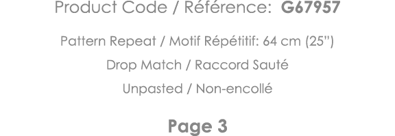 Product Code   Référence: G67957 Pattern Repeat   Motif Répétitif: 64 cm (25 ) Drop Match   Raccord Sauté Unpasted      
