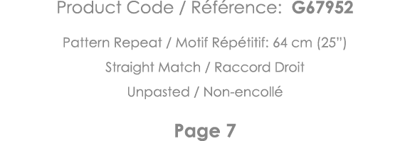 Product Code   Référence: G67952 Pattern Repeat   Motif Répétitif: 64 cm (25 ) Straight Match   Raccord Droit Unpaste   