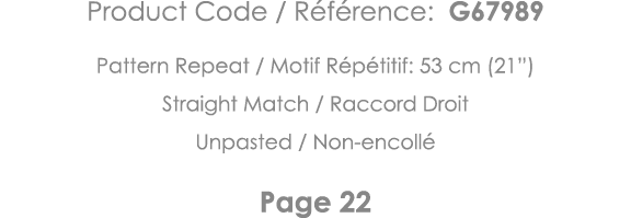 Product Code   Référence: G67989 Pattern Repeat   Motif Répétitif: 53 cm (21 ) Straight Match   Raccord Droit Unpaste   