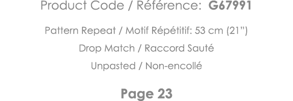 Product Code   Référence: G67991 Pattern Repeat   Motif Répétitif: 53 cm (21 ) Drop Match   Raccord Sauté Unpasted      