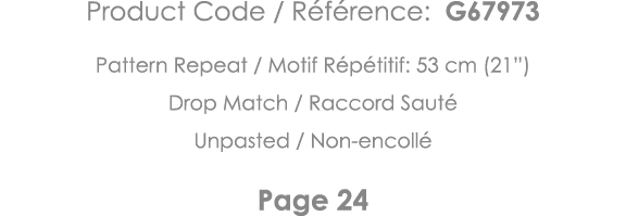 Product Code   Référence: G67973 Pattern Repeat   Motif Répétitif: 53 cm (21 ) Drop Match   Raccord Sauté Unpasted      