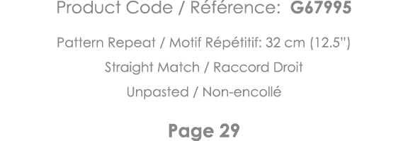 Product Code   Référence: G67995 Pattern Repeat   Motif Répétitif: 32 cm (12 5 ) Straight Match   Raccord Droit Unpas   