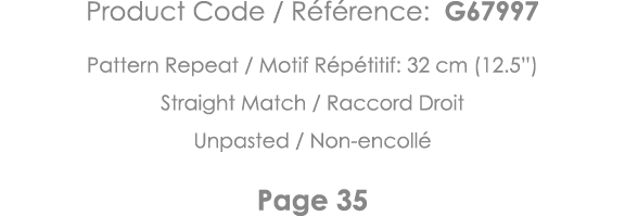 Product Code   Référence: G67997 Pattern Repeat   Motif Répétitif: 32 cm (12 5 ) Straight Match   Raccord Droit Unpas   