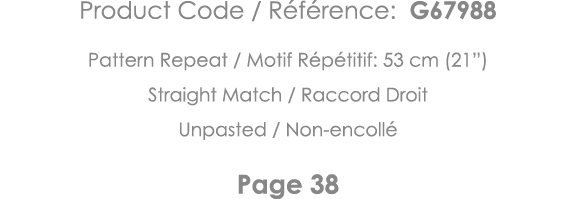 Product Code   Référence: G67988 Pattern Repeat   Motif Répétitif: 53 cm (21 ) Straight Match   Raccord Droit Unpaste   