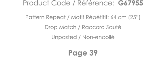 Product Code   Référence: G67955 Pattern Repeat   Motif Répétitif: 64 cm (25 ) Drop Match   Raccord Sauté Unpasted      