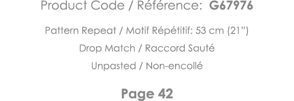 Product Code   Référence: G67976 Pattern Repeat   Motif Répétitif: 53 cm (21 ) Drop Match   Raccord Sauté Unpasted      