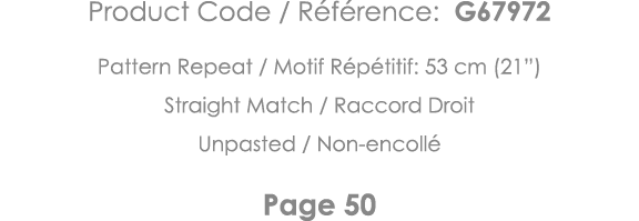 Product Code   Référence: G67972 Pattern Repeat   Motif Répétitif: 53 cm (21 ) Straight Match   Raccord Droit Unpaste   