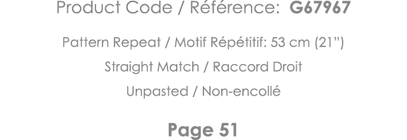 Product Code   Référence: G67967 Pattern Repeat   Motif Répétitif: 53 cm (21 ) Straight Match   Raccord Droit Unpaste   