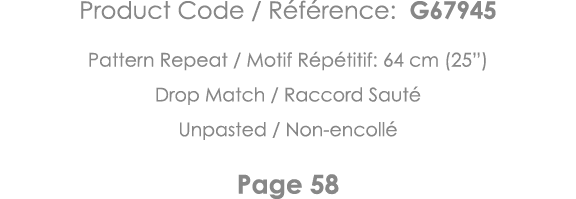 Product Code   Référence: G67945 Pattern Repeat   Motif Répétitif: 64 cm (25 ) Drop Match   Raccord Sauté Unpasted      