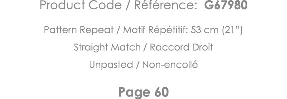 Product Code   Référence: G67980 Pattern Repeat   Motif Répétitif: 53 cm (21 ) Straight Match   Raccord Droit Unpaste   