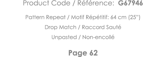 Product Code   Référence: G67946 Pattern Repeat   Motif Répétitif: 64 cm (25 ) Drop Match   Raccord Sauté Unpasted      
