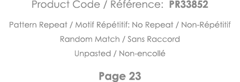 Product Code   Référence: PR33852 Pattern Repeat   Motif Répétitif: No Repeat   Non-Répétitif Random Match   Sans Rac   