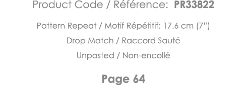 Product Code   Référence: PR33822 Pattern Repeat   Motif Répétitif: 17 6 cm (7 ) Drop Match   Raccord Sauté Unpasted    