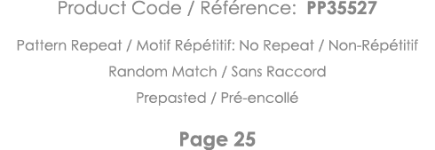 Product Code   Référence: PP35527 Pattern Repeat   Motif Répétitif: No Repeat   Non-Répétitif Random Match   Sans Rac   