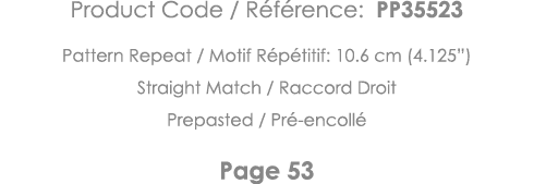 Product Code   Référence: PP35523 Pattern Repeat   Motif Répétitif: 10 6 cm (4 125 ) Straight Match   Raccord Droit P   