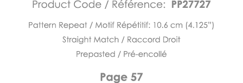 Product Code   Référence: PP27727 Pattern Repeat   Motif Répétitif: 10 6 cm (4 125 ) Straight Match   Raccord Droit P   