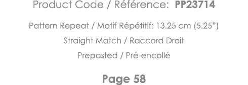 Product Code   Référence: PP23714 Pattern Repeat   Motif Répétitif: 13 25 cm (5 25 ) Straight Match   Raccord Droit P   