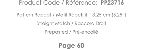 Product Code   Référence: PP23716 Pattern Repeat   Motif Répétitif: 13 25 cm (5 25 ) Straight Match   Raccord Droit P   