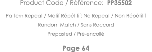 Product Code   Référence: PP35502 Pattern Repeat   Motif Répétitif: No Repeat   Non-Répétitif Random Match   Sans Rac   