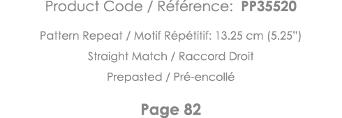 Product Code   Référence: PP35520 Pattern Repeat   Motif Répétitif: 13 25 cm (5 25 ) Straight Match   Raccord Droit P   