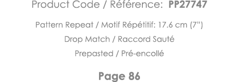 Product Code   Référence: PP27747 Pattern Repeat   Motif Répétitif: 17 6 cm (7 ) Drop Match   Raccord Sauté Prepasted   