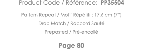 Product Code   Référence: PP35504 Pattern Repeat   Motif Répétitif: 17 6 cm (7 ) Drop Match   Raccord Sauté Prepasted   
