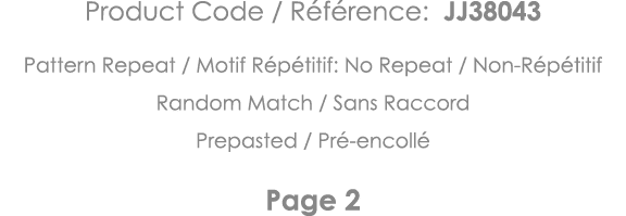 Product Code   Référence: JJ38043 Pattern Repeat   Motif Répétitif: No Repeat   Non-Répétitif Random Match   Sans Rac   