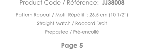 Product Code   Référence: JJ38008 Pattern Repeat   Motif Répétitif: 26 5 cm (10 1 2 ) Straight Match   Raccord Droit    