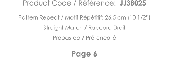 Product Code   Référence: JJ38025 Pattern Repeat   Motif Répétitif: 26 5 cm (10 1 2 ) Straight Match   Raccord Droit    