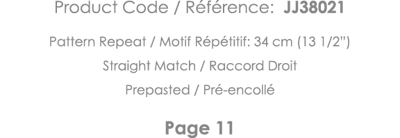 Product Code   Référence: JJ38021 Pattern Repeat   Motif Répétitif: 34 cm (13 1 2 ) Straight Match   Raccord Droit Pr   