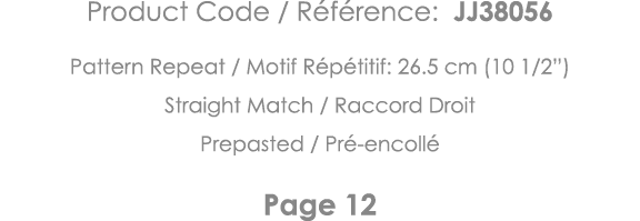 Product Code   Référence: JJ38056 Pattern Repeat   Motif Répétitif: 26 5 cm (10 1 2 ) Straight Match   Raccord Droit    