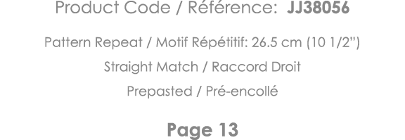 Product Code   Référence: JJ38056 Pattern Repeat   Motif Répétitif: 26 5 cm (10 1 2 ) Straight Match   Raccord Droit    