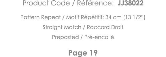 Product Code   Référence: JJ38022 Pattern Repeat   Motif Répétitif: 34 cm (13 1 2 ) Straight Match   Raccord Droit Pr   