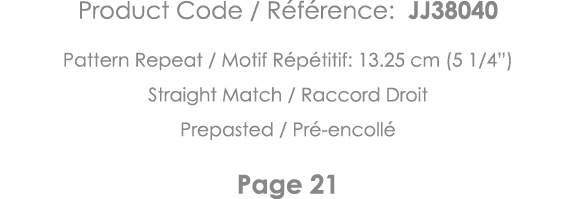 Product Code   Référence: JJ38040 Pattern Repeat   Motif Répétitif: 13 25 cm (5 1 4 ) Straight Match   Raccord Droit    