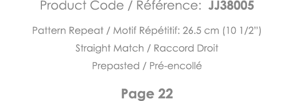 Product Code   Référence: JJ38005 Pattern Repeat   Motif Répétitif: 26 5 cm (10 1 2 ) Straight Match   Raccord Droit    