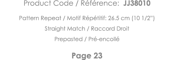 Product Code   Référence: JJ38010 Pattern Repeat   Motif Répétitif: 26 5 cm (10 1 2 ) Straight Match   Raccord Droit    