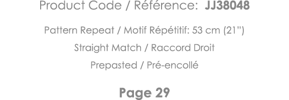 Product Code   Référence: JJ38048 Pattern Repeat   Motif Répétitif: 53 cm (21 ) Straight Match   Raccord Droit Prepas   