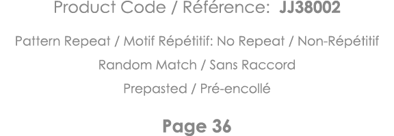 Product Code   Référence: JJ38002 Pattern Repeat   Motif Répétitif: No Repeat   Non-Répétitif Random Match   Sans Rac   