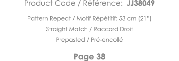 Product Code   Référence: JJ38049 Pattern Repeat   Motif Répétitif: 53 cm (21 ) Straight Match   Raccord Droit Prepas   