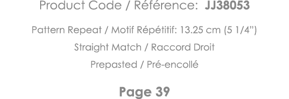 Product Code   Référence: JJ38053 Pattern Repeat   Motif Répétitif: 13 25 cm (5 1 4 ) Straight Match   Raccord Droit    