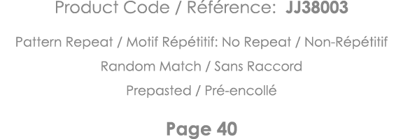 Product Code   Référence: JJ38003 Pattern Repeat   Motif Répétitif: No Repeat   Non-Répétitif Random Match   Sans Rac   