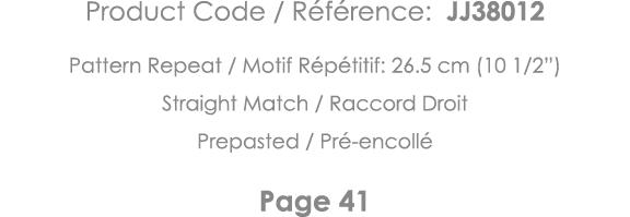 Product Code   Référence: JJ38012 Pattern Repeat   Motif Répétitif: 26 5 cm (10 1 2 ) Straight Match   Raccord Droit    